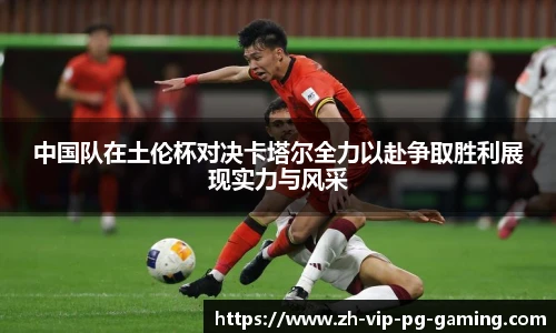 中国队在土伦杯对决卡塔尔全力以赴争取胜利展现实力与风采