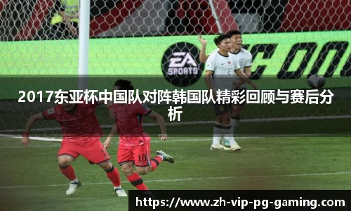 2017东亚杯中国队对阵韩国队精彩回顾与赛后分析